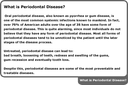 oral periodontal disease, also known as pyorrhea or gum disease, is one of the most common systemic infections known to mankind. in fact, over 75 percent of american adults over the age of 35 have some form of periodontal disease. this is quite alarming, since most individuals do not believe that they have any form of periodontal disease. most all forms of periodontal diseases tend to be unnoticed by the patient until the later stages of the disease process. untreated, periodontal disease can lead to bad breath, loosening of teeth, redness and swelling of the gums, gum recession and eventually tooth loss. despite this, periodontal diseases are some of the most preventable and treatable diseases.